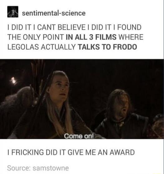 sentimental science I DID IT CANT BELIEVE I DID IT FOUND THE ONLY POINT IN ALL 3 FILMS WHERE LEGOLAS ACTUALLY TALKS TO FRODO Come onl FRICKING DID IT GIVE ME AN AWARD