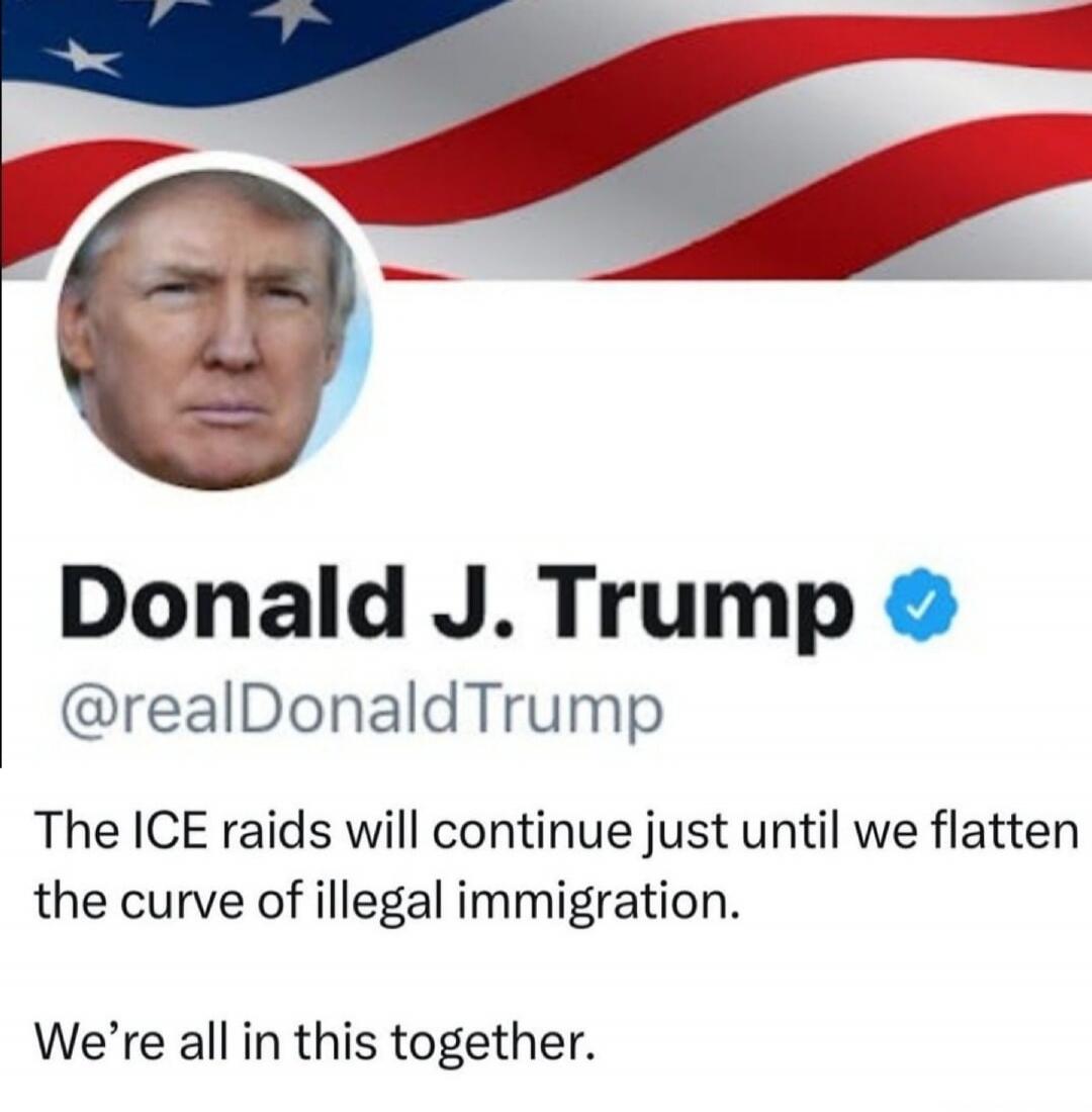 Donald J. Trump
@realDonaldTrump
The ICE raids will continue just until we flatten the curve of illegal immigration.
We’re all in this together.