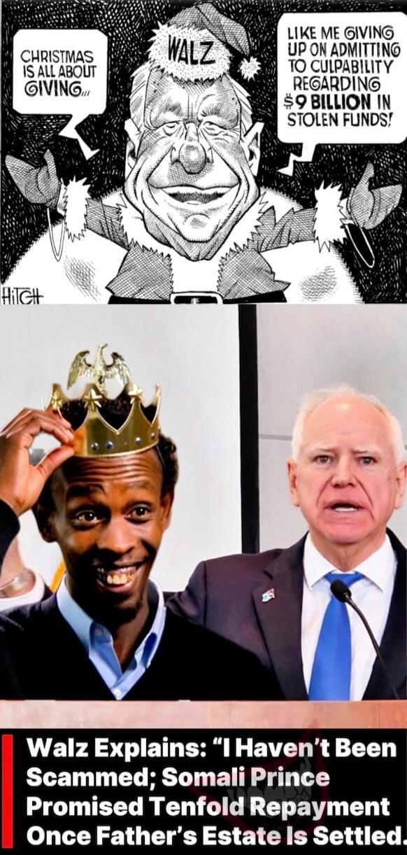 CHRISTMAS IS ALL ABOUT GIVING... WALZ LIKE ME GIVING UP ADMITTING TO CULPABILITY REGARDING $9 BILLION IN STOLEN FUNDS! Walz Explains: “I Haven’t Been Scammed; Somali Prince Promised Tenfold Repayment Once Father’s Estate Is Settled”