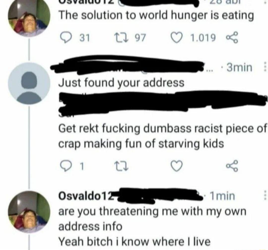 WOTEIWVIE SmEsEsSENNy The solution to world hunger is eating 31 19 Q 1019 o 3min Just found your address SRR Get rekt fucking dumbass racist piece of crap making fun of starving kids Osvaldo 1 2 N i are you threatening me with my own address info Yeah bitch i know where live