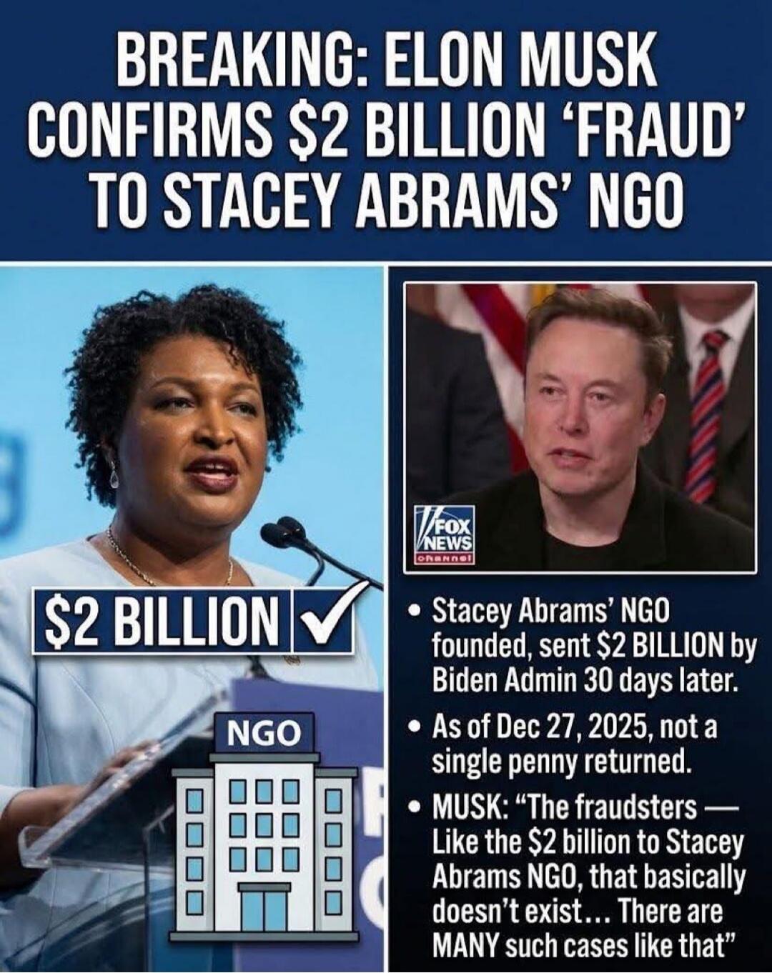 BREAKING: ELON MUSK CONFIRMS $2 BILLION 'FRAUD' TO STACEY ABRAMS' NGO

$2 BILLION 
NGO

- Stacey Abrams' NGO founded, sent $2 BILLION by Biden Admin 30 days later.
- As of Dec 27, 2025, not a single penny returned.
- MUSK: “The fraudsters — Like the $2 billion to Stacey Abrams NGO, that basically doesn’t exist… There are MANY such cases like that.”