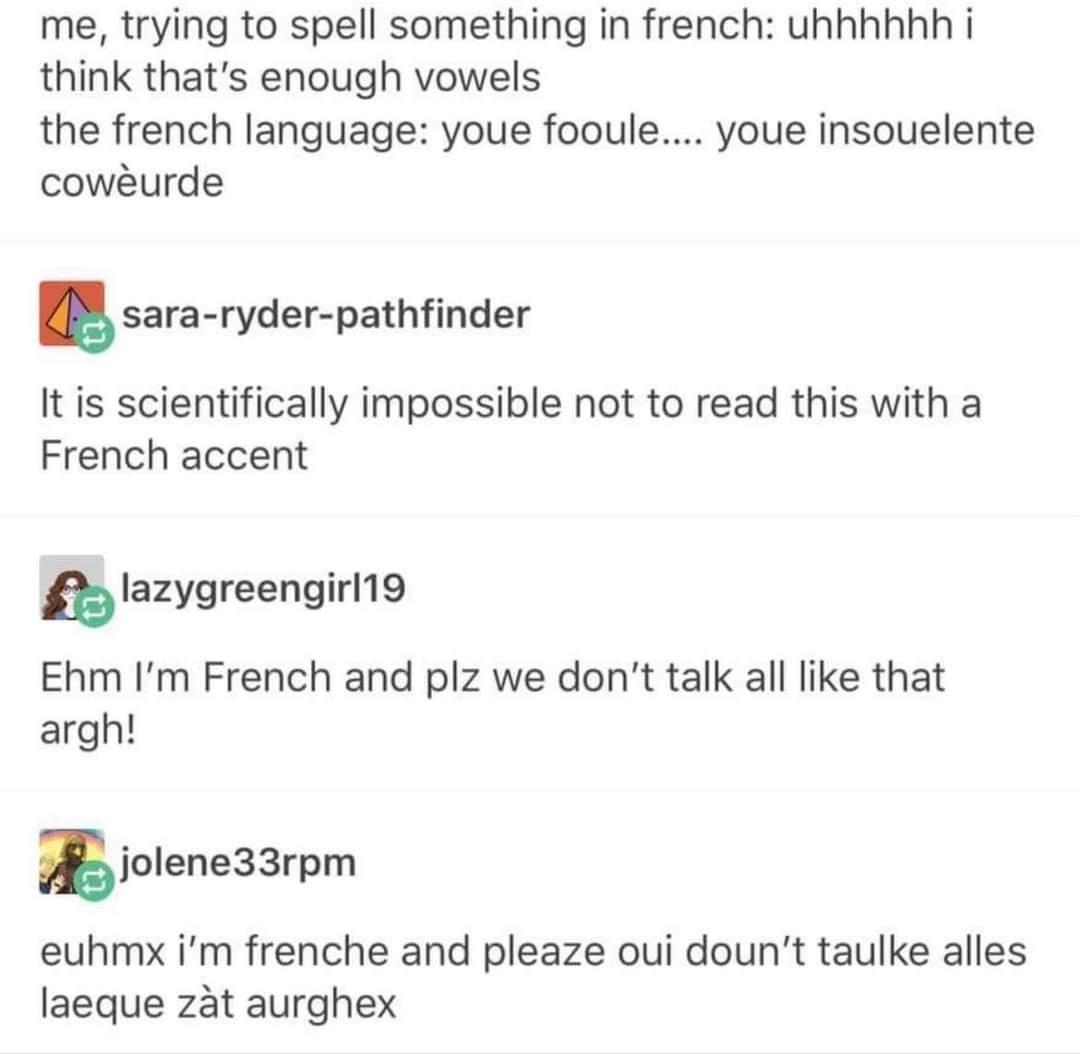 me trying to spell something in french uhhhhhh i think thats enough vowels the french language youe fooule youe insouelente coweurde 5 sara ryder pathfinder It is scientifically impossible not to read this with a French accent Iazygreengimg Ehm Im French and plz we dont talk all like that argh 5jolen933rpm euhmx im frenche and pleaze oui dount taulke alles laeque zat aurghex
