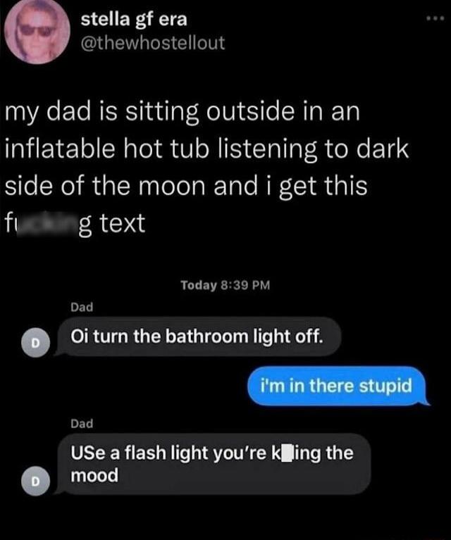 stella gf era GUENGEEEIGIT my dad is sitting outside in an inflatable hot tub listening to dark side of the moon and i get this fio g text Today 839 PM Dad 0i turn the bathroom light off Dad UEEERER NI STTE Y HRGLES mood