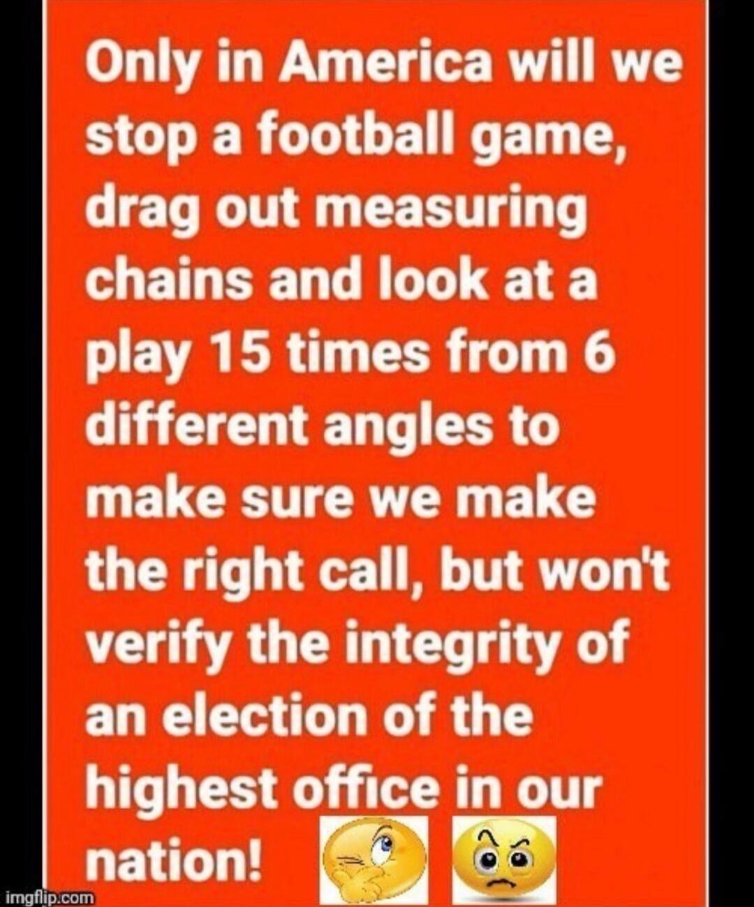 Only in America will we stop a football game, drag out measuring chains and look at a play 15 times from 6 different angles to make sure we make the right call, but won't verify the integrity of an election of the highest office in our nation!