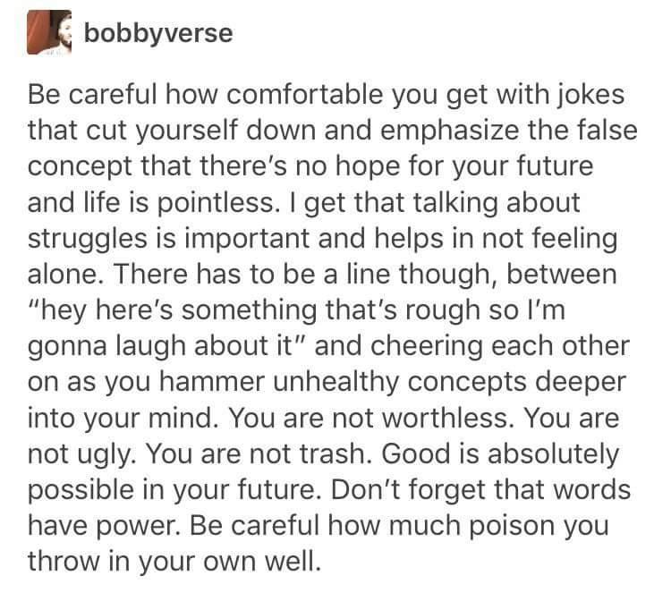 bobbyverse Be careful how comfortable you get with jokes that cut yourself down and emphasize the false concept that theres no hope for your future and life is pointless get that talking about struggles is important and helps in not feeling alone There has to be a line though between hey heres something thats rough so Im gonna laugh about it and cheering each other on as you hammer unhealthy conce