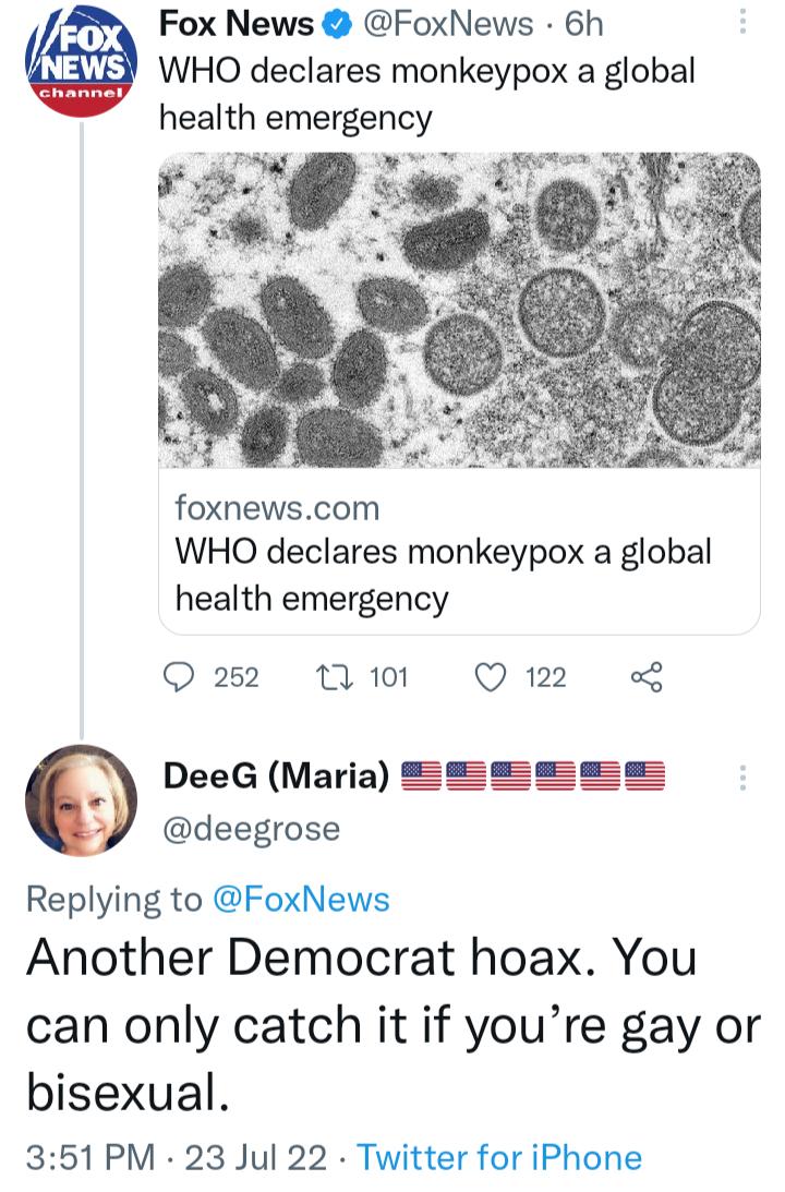Fox News FoxNews 6h WHO declares monkeypox a global health emergency Y s foxnewscom WHO declares monkeypox a global health emergency Q2 Wi Q2 9 DeeG Maria SSEsSs s msms deegrose Replying to FoxNews Another Democrat hoax You can only catch it if youre gay or bisexual 351 PM 23 Jul 22 Twitter for iPhone