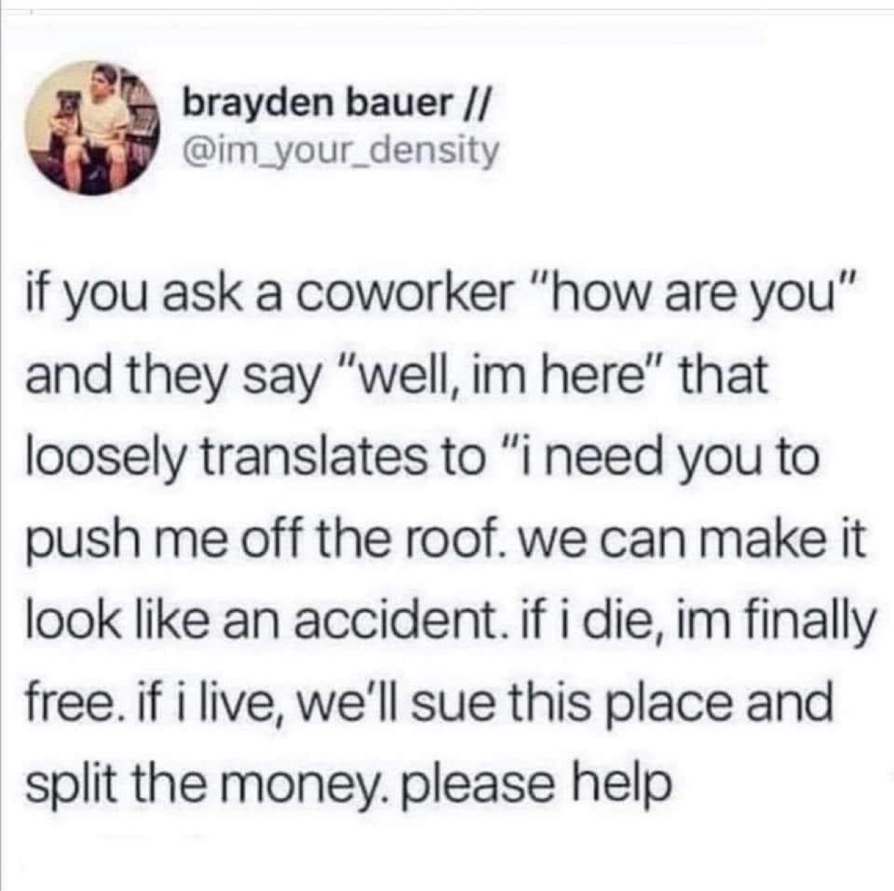 brayden bauer im_your_density if you ask a coworker how are you and they say well im here that loosely translates to i need you to push me off the roof we can make it look like an accident if i die im finally freeif i live well sue this place and split the money please help