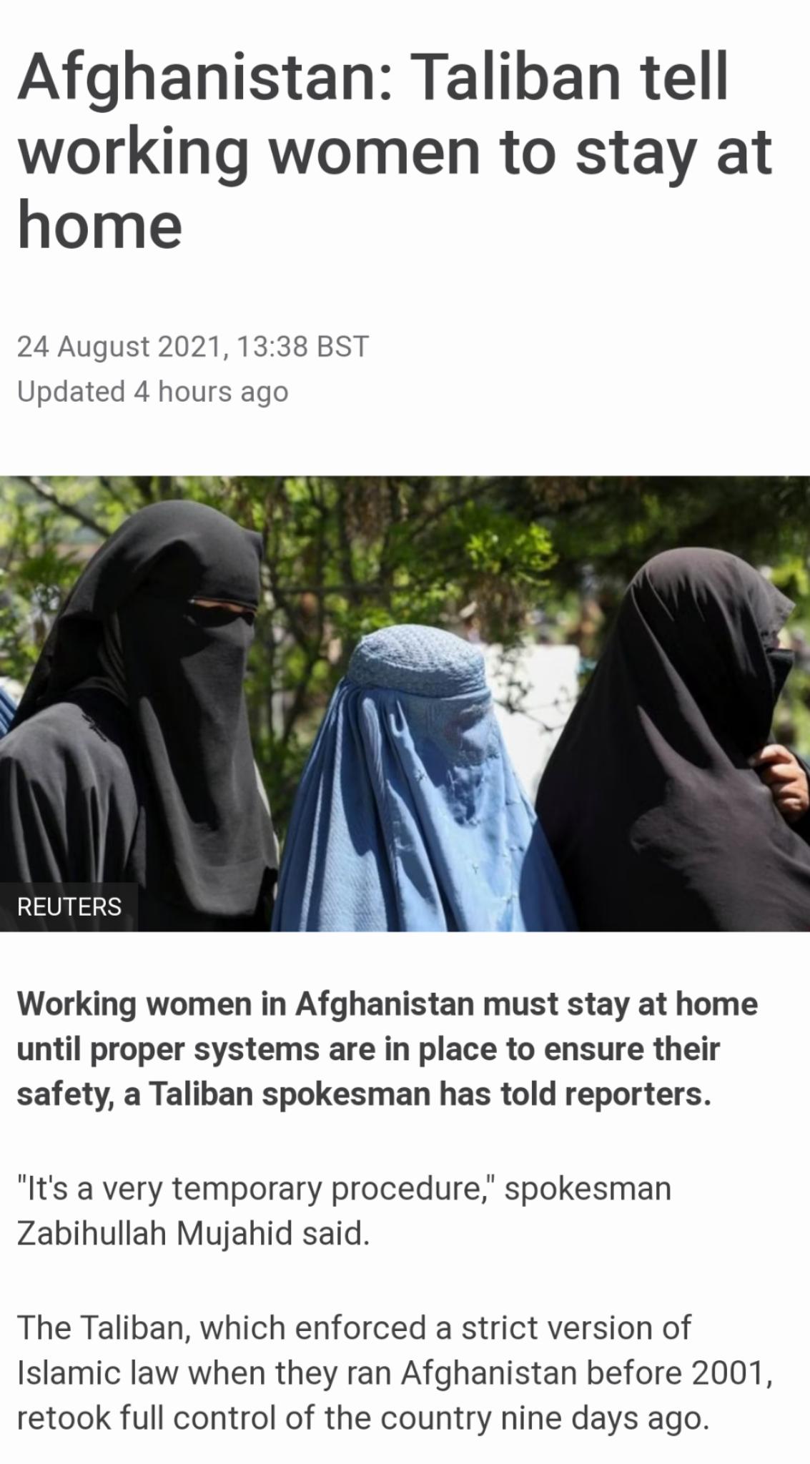 Afghanistan Taliban tell working women to stay at home 24 August 2021 1338 BST Updated 4 hours ago Working women in Afghanistan must stay at home until proper systems are in place to ensure their safety a Taliban spokesman has told reporters Its a very temporary procedure spokesman Zabihullah Mujahid said The Taliban which enforced a strict version of Islamic law when they ran Afghanistan before 2