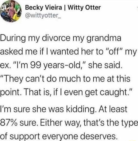 Becky Vieira Witty Otter wittyotter_ During my divorce my grandma asked me if wanted her to off my ex Im 99 years old she said They cant do much to me at this point That is if even get caught Im sure she was kidding At least 87 sure Either way thats the type of support everyone deserves