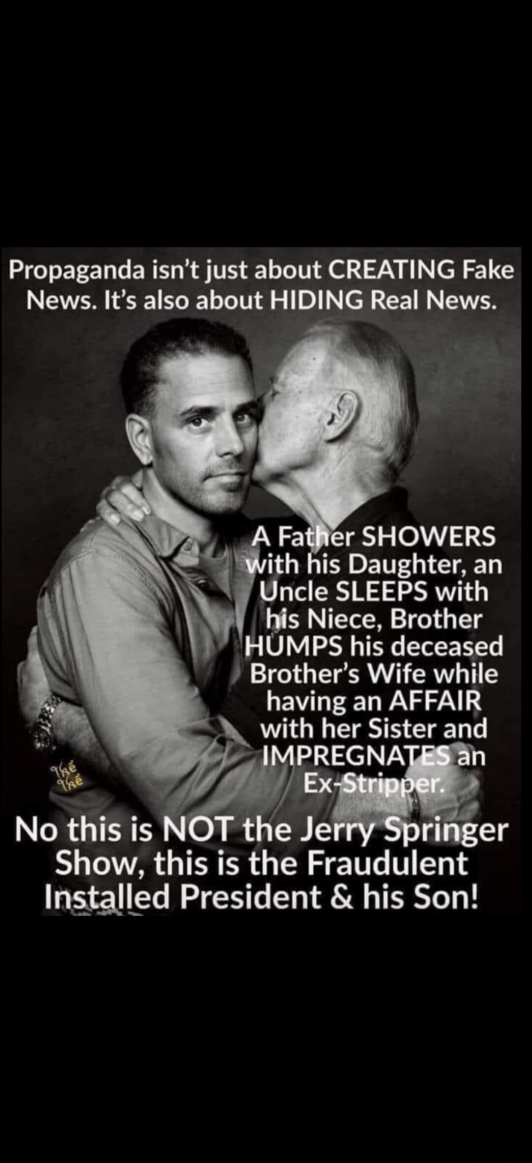 Propaganda isn't just about CREATING Fake News. It's also about HIDING Real News. A Father SHOWERS with his Daughter, an Uncle SLEEPS with his Niece, Brother HUMPS his deceased Brother's Wife while having an AFFAIR with her Sister and IMPREGNATES an Ex-Stripper. No this is NOT the Jerry Springer Show, this is the Fraudulent Installed President & hi
