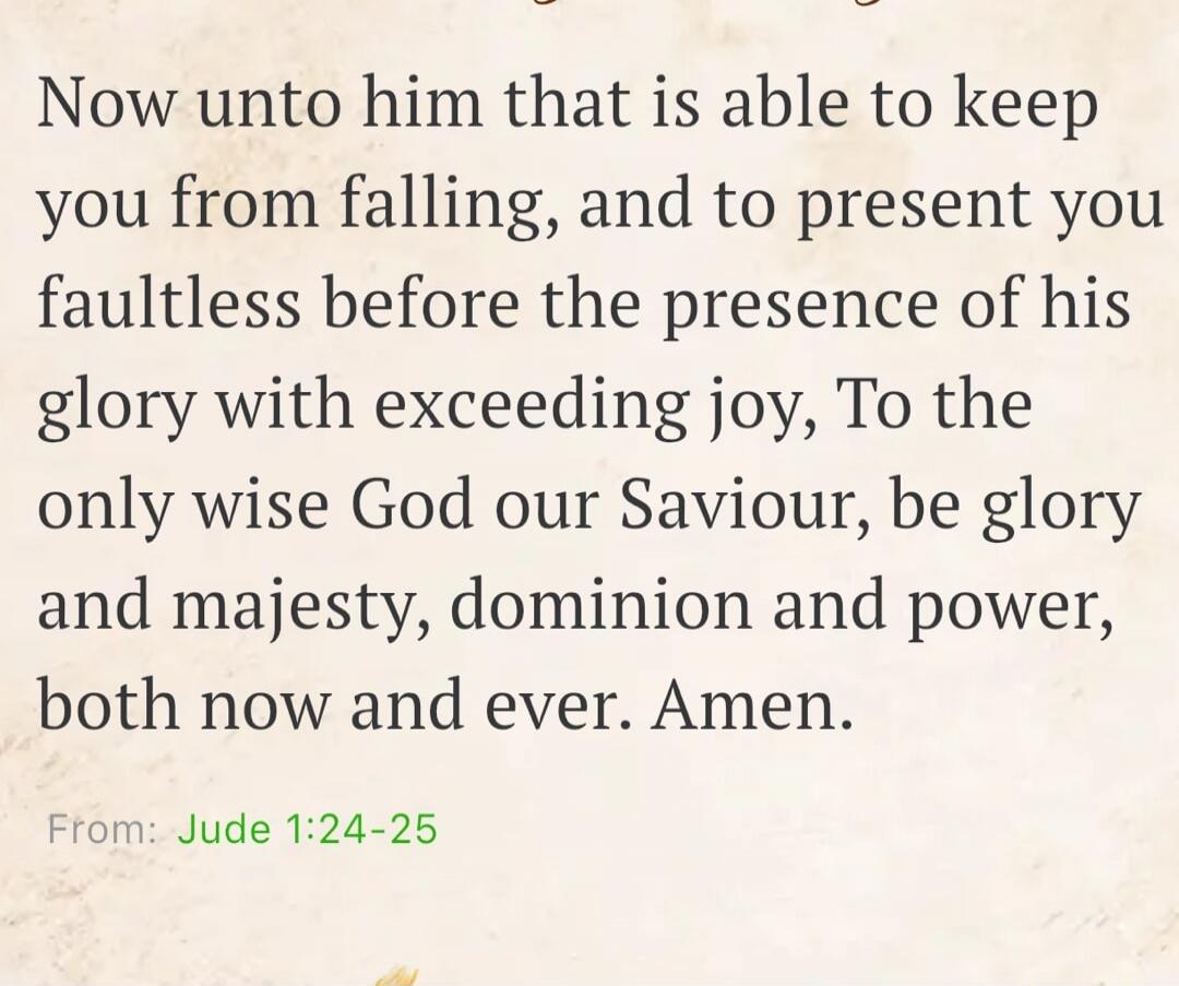 Now unto him that is able to keep you from falling, and to present you faultless before the presence of his glory with exceeding joy, To the only wise God our Saviour, be glory and majesty, dominion and power, both now and ever. Amen. From: Jude 1:24-25