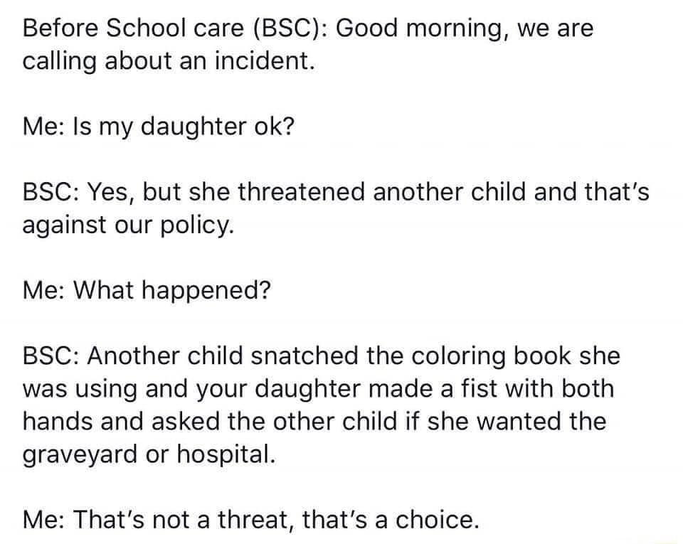 Before School care BSC Good morning we are calling about an incident Me Is my daughter ok BSC Yes but she threatened another child and thats against our policy Me What happened BSC Another child snatched the coloring book she was using and your daughter made a fist with both hands and asked the other child if she wanted the graveyard or hospital Me Thats not a threat thats a choice