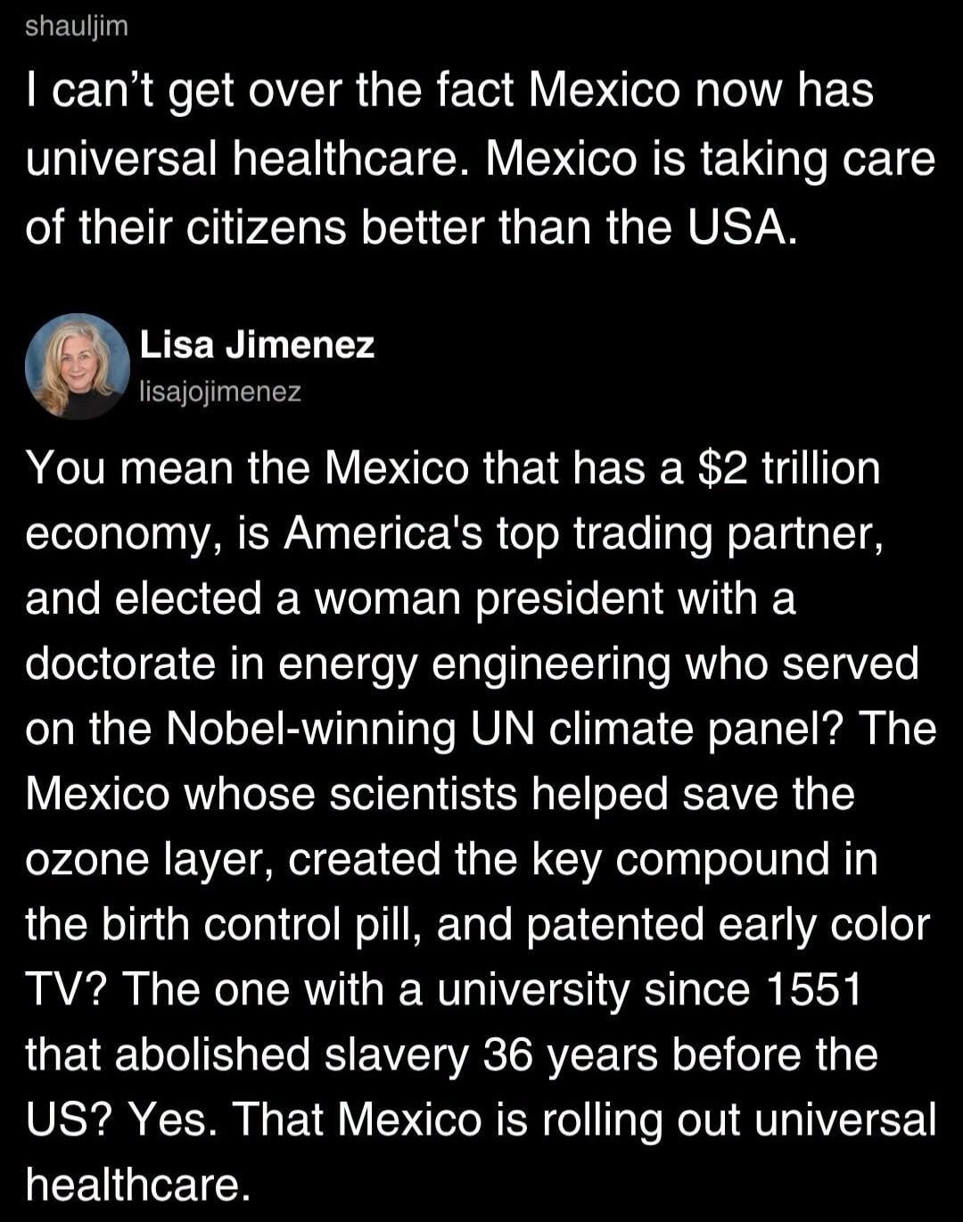 shauljim
I can't get over the fact Mexico now has universal healthcare. Mexico is taking care of their citizens better than the USA.
Lisa Jimenez
lisajojimenez
You mean the Mexico that has a $2 trillion economy, is America's top trading partner, and elected a woman president with a doctorate in energy engineering who served on the Nobel-winning UN 