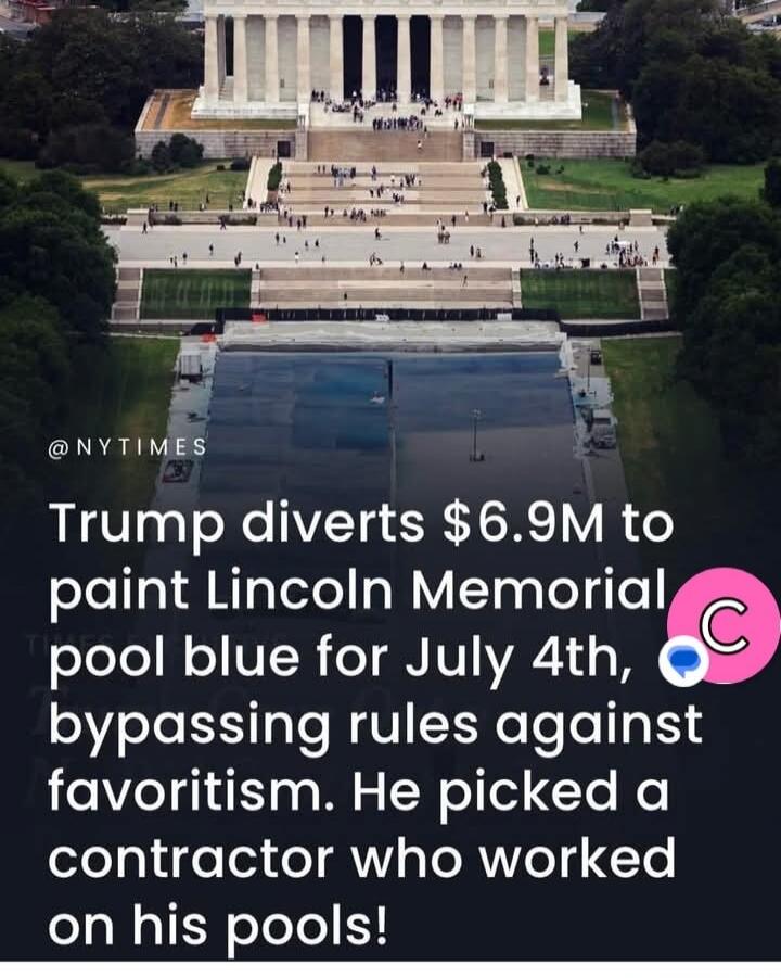 Trump diverts $6.9M to paint Lincoln Memorial pool blue for July 4th, bypassing rules against favoritism. He picked a contractor who worked on his pools!