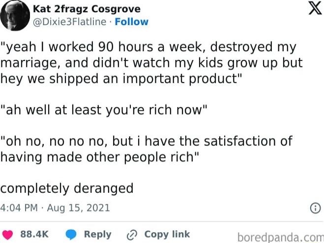 Kat 2fragz Cosgrove X Dixie3Flatline Follow yeah worked 90 hours a week destroyed my marriage and didnt watch my kids grow up but hey we shipped an important product ah well at least youre rich now oh no no no no but i have the satisfaction of having made other people rich completely deranged 404 PM Aug 15 2021 884K Reply 2 Copy link boredpandacom