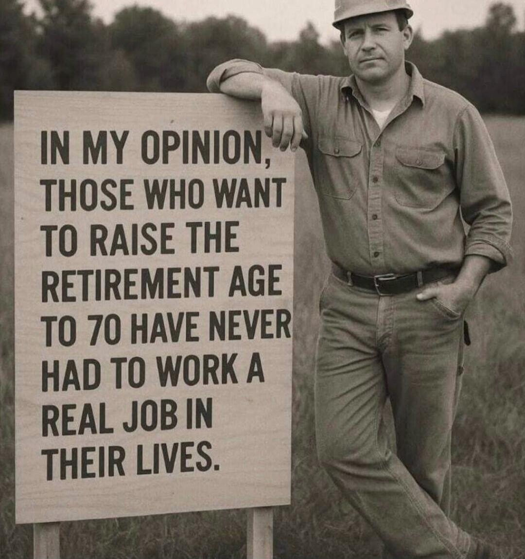 IN MY OPINION, THOSE WHO WANT TO RAISE THE RETIREMENT AGE TO 70 HAVE NEVER HAD TO WORK A REAL JOB IN THEIR LIVES.