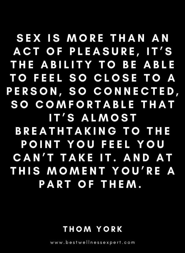 SEX IS MORE THAN AN ACT OF PLEASURE, IT'S THE ABILITY TO BE ABLE TO FEEL SO CLOSE TO A PERSON, SO CONNECTED, SO COMFORTABLE THAT IT'S ALMOST BREATHTAKING TO THE POINT YOU FEEL YOU CAN'T TAKE IT. AND AT THIS MOMENT YOU'RE A PART OF THEM.

THOM YORK

www.bestwellnessexpert.com