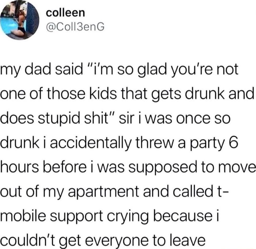 colleen Coll3enG my dad said im so glad youre not one of those kids that gets drunk and does stupid shit sir i was once so drunk i accidentally threw a party 6 hours before i was supposed to move out of my apartment and called t mobile support crying because i couldnt get everyone to leave