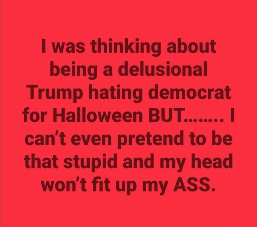 I was thinking about being a delusional Trump hating democrat for Halloween BUT......... I can't even pretend to be that stupid and my head won't fit up my ASS.