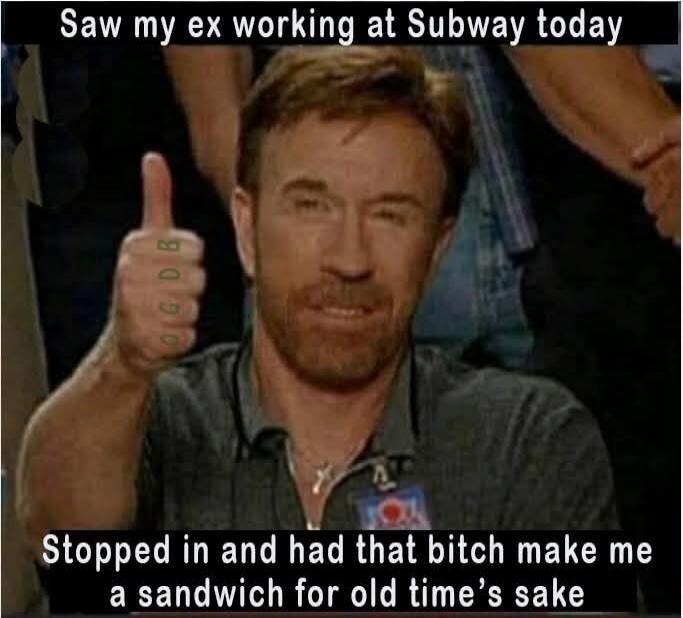 Saw my ex working at Subway today. Stopped in and had that bitch make me a sandwich for old time's sake.
