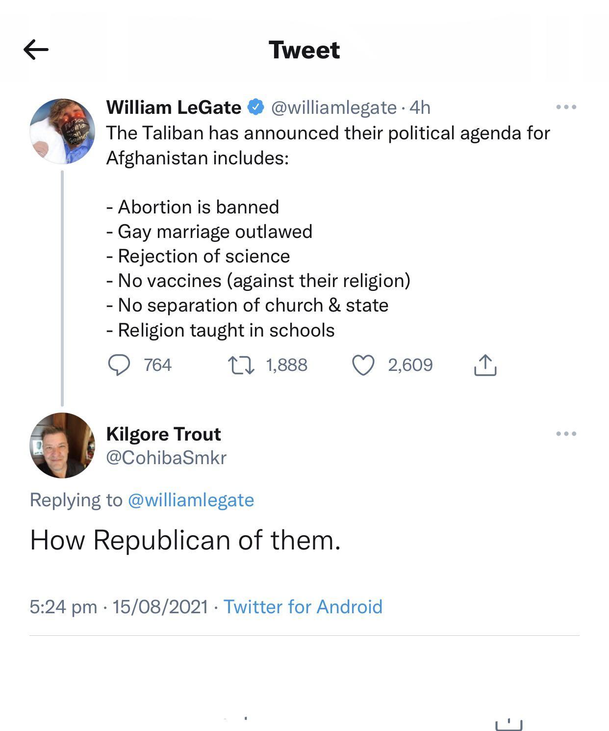 Tweet William LeGate williamlegate 4h The Taliban has announced their political agenda for Afghanistan includes Abortion is banned Gay marriage outlawed Rejection of science No vaccines against their religion No separation of church state Religion taught in schools Q 764 1 1888 Q 2609 T Kilgore Trout 3 CohibaSmkr Replying to williamlegate How Republican of them 524 pm 15082021 Twitter for Android