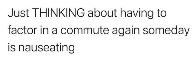 Just THINKING about having to factor in a commute again someday is nauseating
