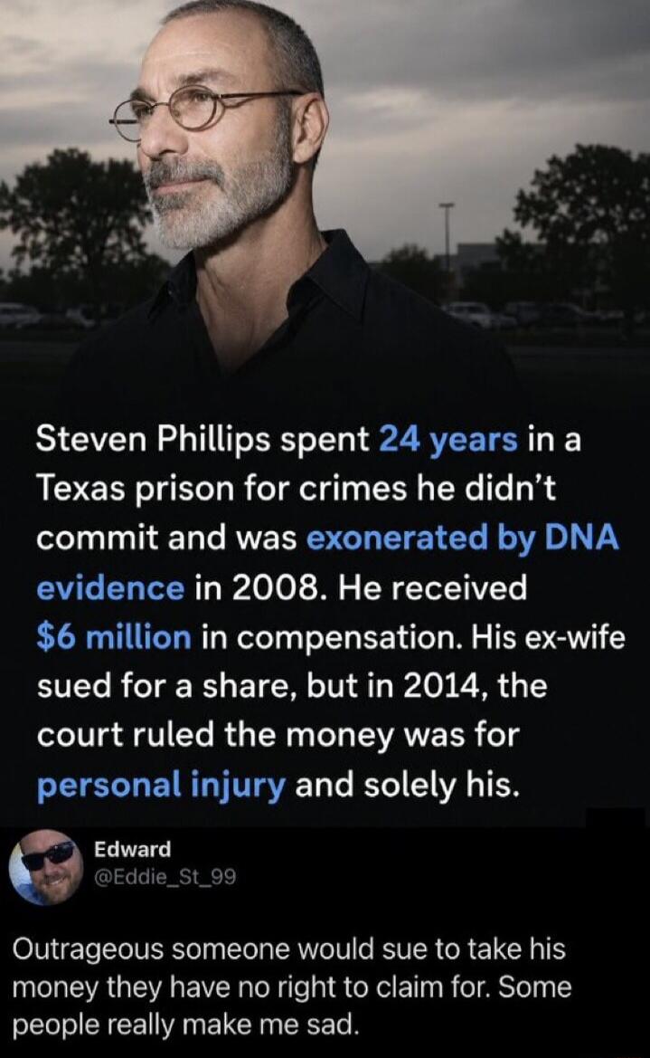 Steven Phillips spent 24 years in a Texas prison for crimes he didn't commit and was exonerated by DNA evidence in 2008. He received $6 million in compensation. His ex-wife sued for a share, but in 2014, the court ruled the money was for personal injury and solely his. Edward @Eddie_St_99 Outrageous someone would sue to take his money they have no 