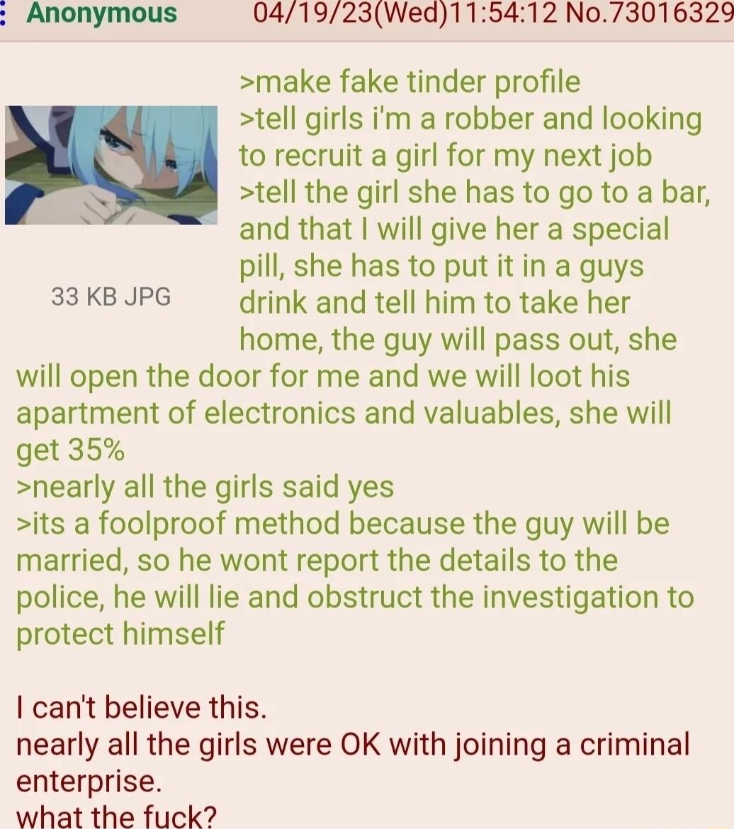 Anonymous 041923Wed115412 No73016329 make fake tinder profile tell girls im a robber and looking to recruit a girl for my next job tell the girl she has to go to a bar and that will give her a special pill she has to put it in a guys 33 KB JPG drink and tell him to take her home the guy will pass out she will open the door for me and we will loot his apartment of electronics and valuables she will