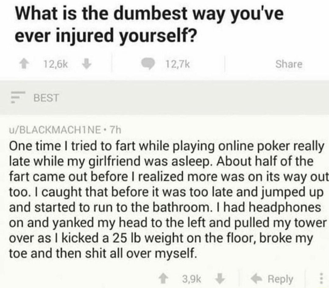 What is the dumbest way youve ever injured yourself One time tried to fart while playing online poker really late while my girlfriend was asleep About half of the fart came out before realized more was on its way out too caught that before it was too late and jumped up and started to run to the bathroom had headphones on and yanked my head to the left and pulled my tower over as kicked a 25 Ib wei