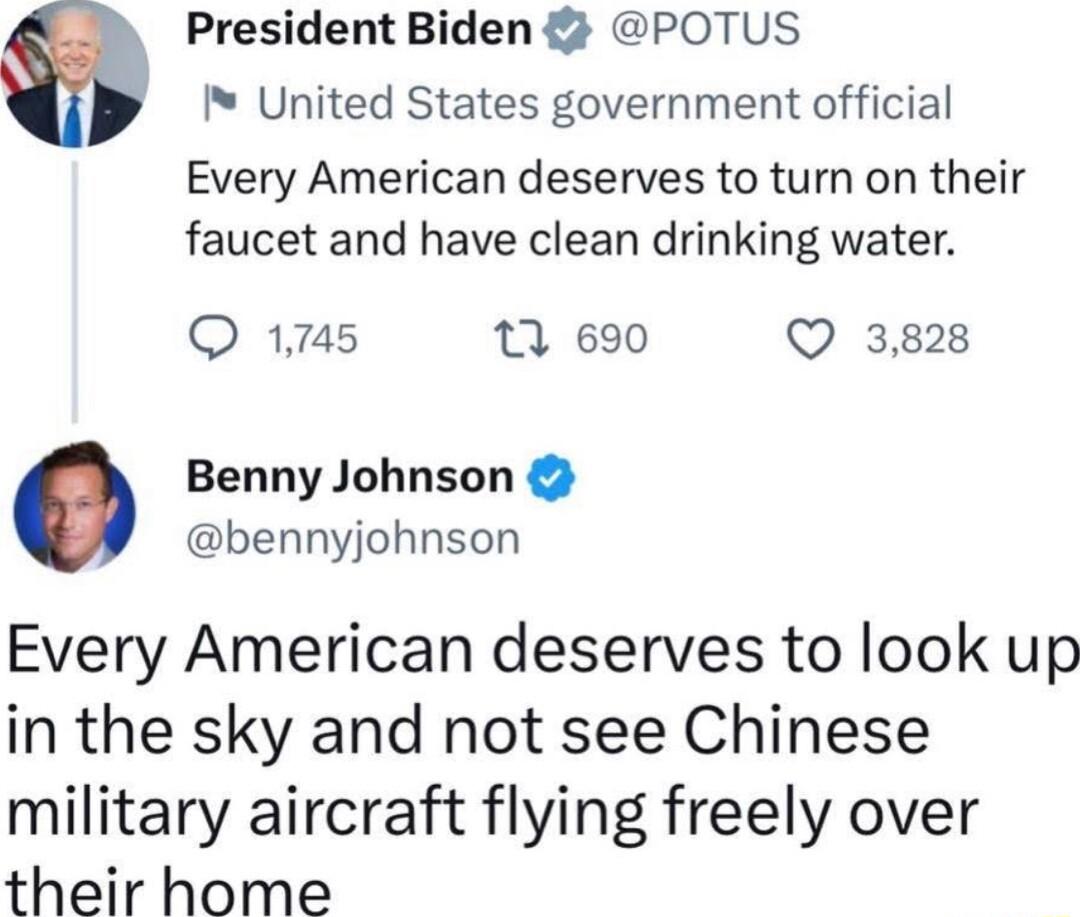 President Biden POTUS United States government official Every American deserves to turn on their faucet and have clean drinking water O 17145 1 690 Q 3828 Benny Johnson bennyjohnson Every American deserves to look up in the sky and not see Chinese military aircraft flying freely over their home