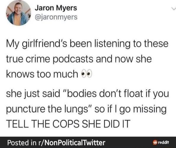 Jaron Myers jaronmyers My girlfriends been listening to these true crime podcasts and now she knows too much she just said bodies dont float if you puncture the lungs so if go missing TELL THE COPS SHEDID IT Posted in rNonPoliticalTwitter reddt