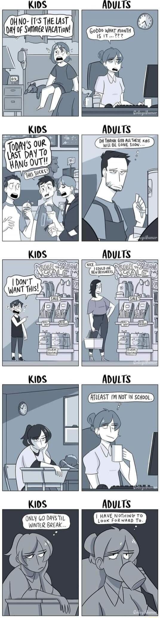 OH NO- IT'S THE LAST DAY OF SUMMER VACATION! GODDD WHAT MONTH IS IT...? TODAY'S OUR LAST DAY TO HANG OUT!! THIS SUCKS! OH THANK GOD ALL THESE KIDS WILL BE GONE SOON... BACK TO SCHOOL SALE! I DON'T WANT THIS! NICE. I COULD USE NEW BEDSHEETS. BACK TO SCHOOL SALE! ATLEAST I'M NOT IN SCHOOL. ONLY 60 DAYS TIL WINTER BREAK... I HAVE NOTHING TO LOOK FORWA