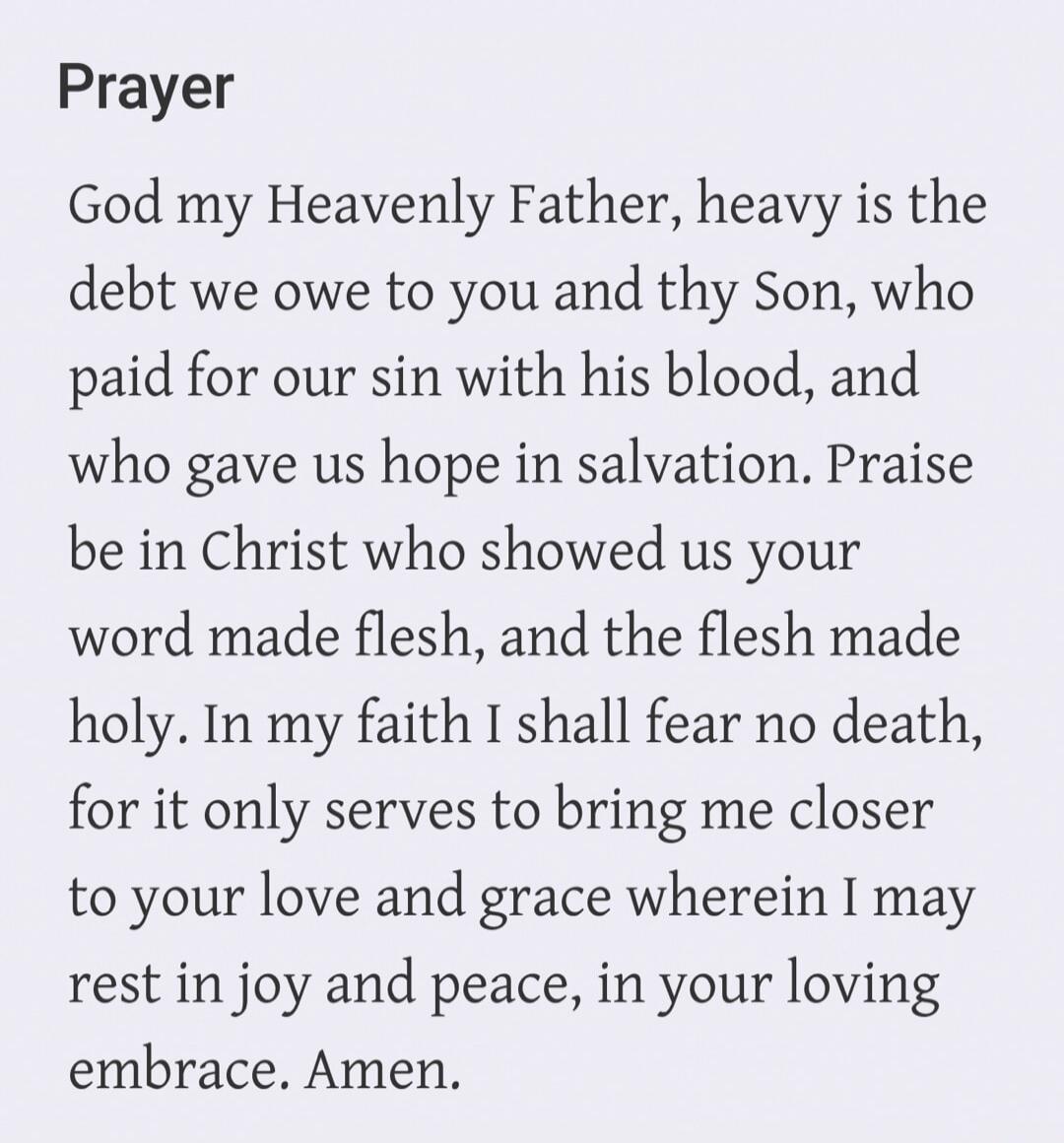 Prayer God my Heavenly Father, heavy is the debt we owe to you and thy Son, who paid for our sin with his blood, and who gave us hope in salvation. Praise be in Christ who showed us your word made flesh, and the flesh made holy. In my faith I shall fear no death, for it only serves to bring me closer to your love and grace wherein I may rest in joy