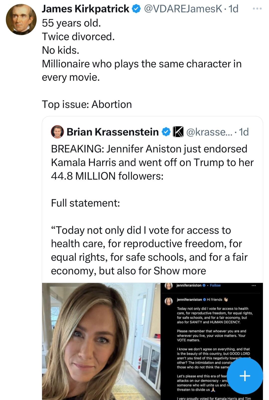 James Kirkpatrick VDAREJamesK 1d 55 years old Twice divorced No kids Millionaire who plays the same character in every movie Top issue Abortion Brian Krassenstein krasse 1d BREAKING Jennifer Aniston just endorsed Kamala Harris and went off on Trump to her 448 MILLION followers Full statement Today not only did vote for access to health care for reproductive freedom for equal rights for safe school