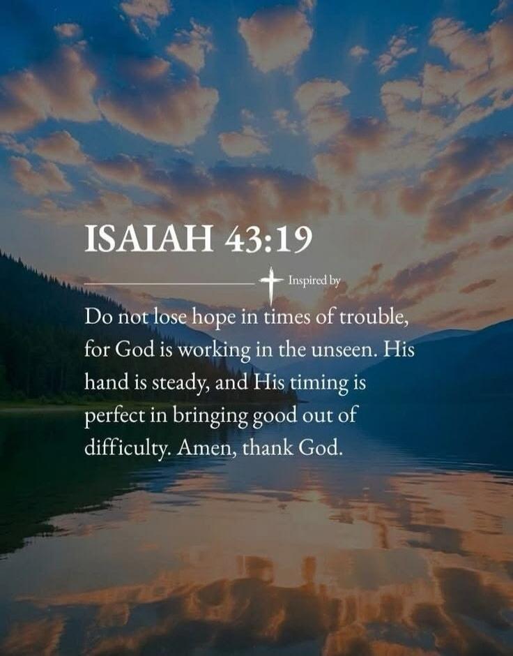 ISAIAH 43:19 Inspired by Do not lose hope in times of trouble, for God is working in the unseen. His hand is steady, and His timing is perfect in bringing good out of difficulty. Amen, thank God.