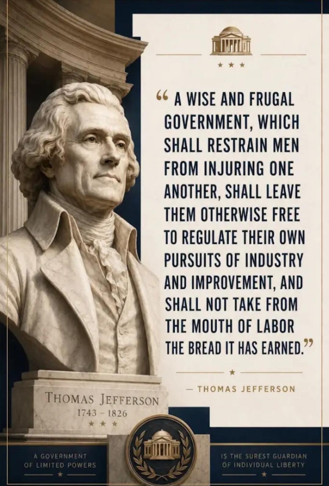 A wise and frugal government, which shall restrain men from injuring one another, shall leave them otherwise free to regulate their own pursuits of industry and improvement, and shall not take from the mouth of labor the bread it has earned. - Thomas Jefferson. Additional text on the image states: A government of limited powers is the surest guardi