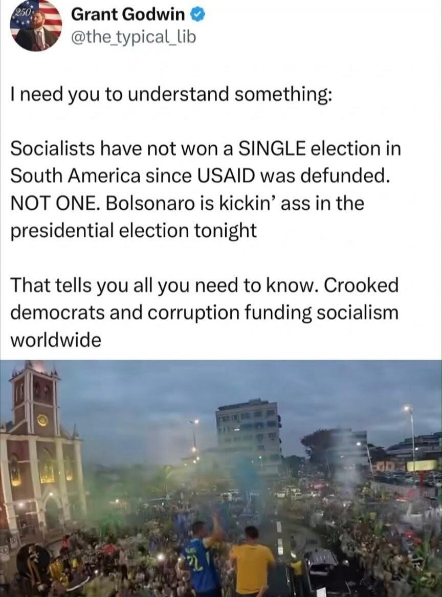 Grant Godwin @the_typical_lib I need you to understand something: Socialists have not won a SINGLE election in South America since USAID was defunded. NOT ONE. Bolsonaro is kickin' ass in the presidential election tonight That tells you all you need to know. Crooked democrats and corruption funding socialism worldwide