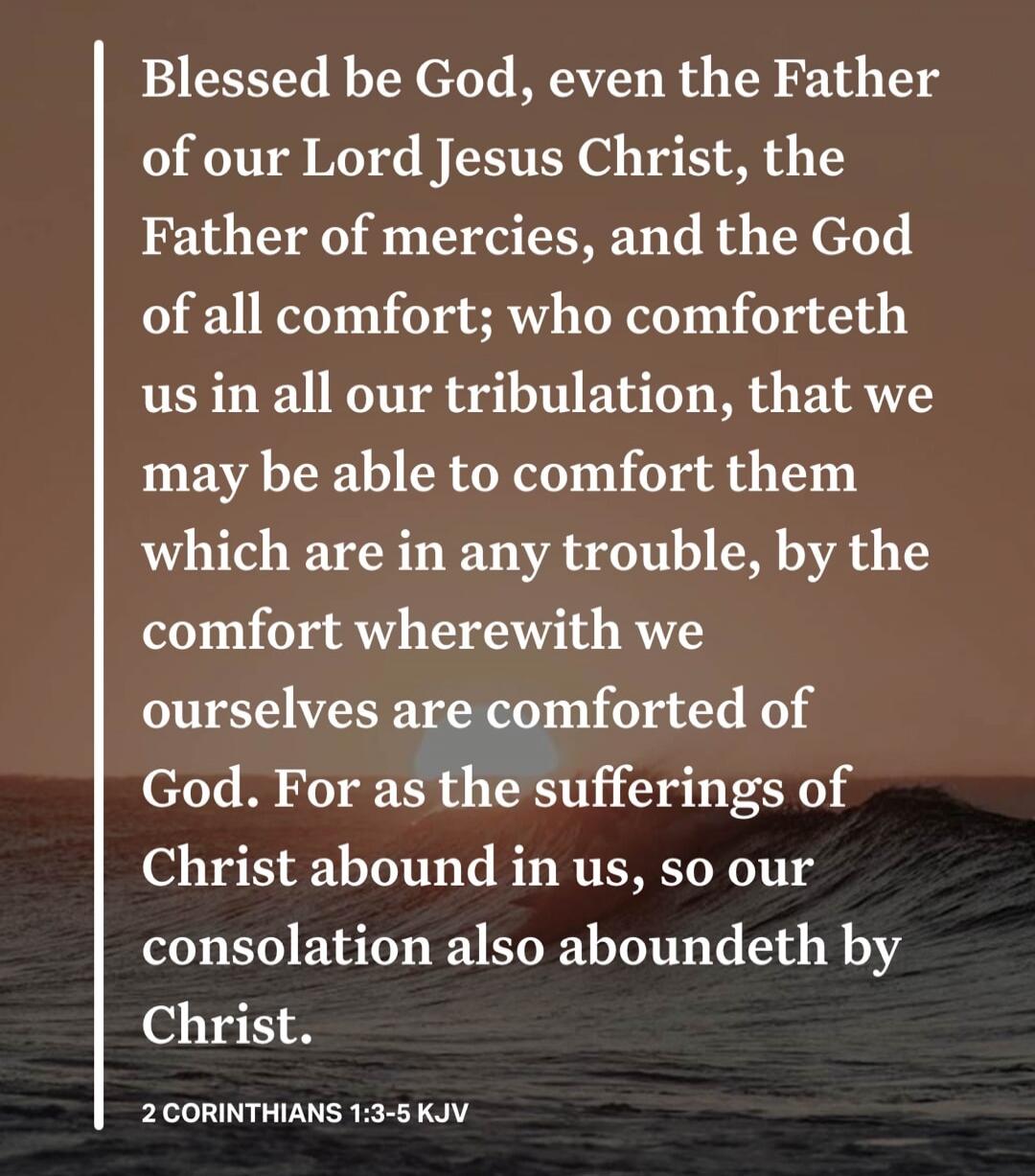 Blessed be God, even the Father of our Lord Jesus Christ, the Father of mercies, and the God of all comfort; who comforteth us in all our tribulation, that we may be able to comfort them which are in any trouble, by the comfort wherewith we ourselves are comforted of God. For as the sufferings of Christ abound in us, so our consolation also abounde