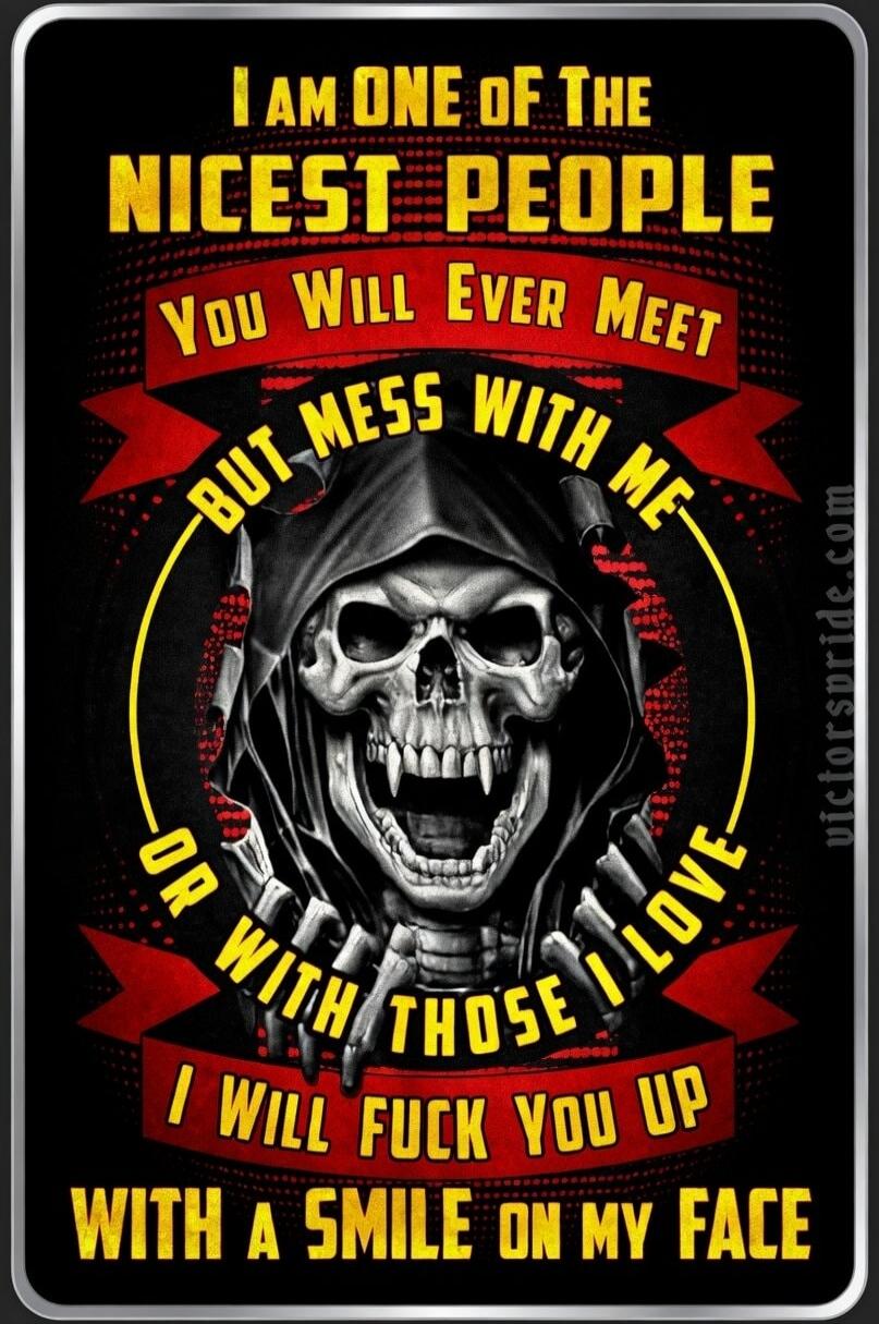 I AM ONE OF THE NICEST PEOPLE YOU WILL EVER MEET BUT MESS WITH ME OR WITH THOSE I LOVE I WILL FUCK YOU UP WITH A SMILE ON MY FACE