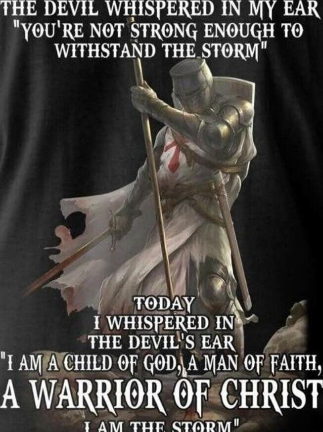 THE DEVIL WHISPERED IN MY EAR 'YOU'RE NOT STRONG ENOUGH TO WITHSTAND THE STORM' TODAY I WHISPERED IN THE DEVIL'S EAR 'I AM A CHILD OF GOD, A MAN OF FAITH, A WARRIOR OF CHRIST; I AM THE STORM'