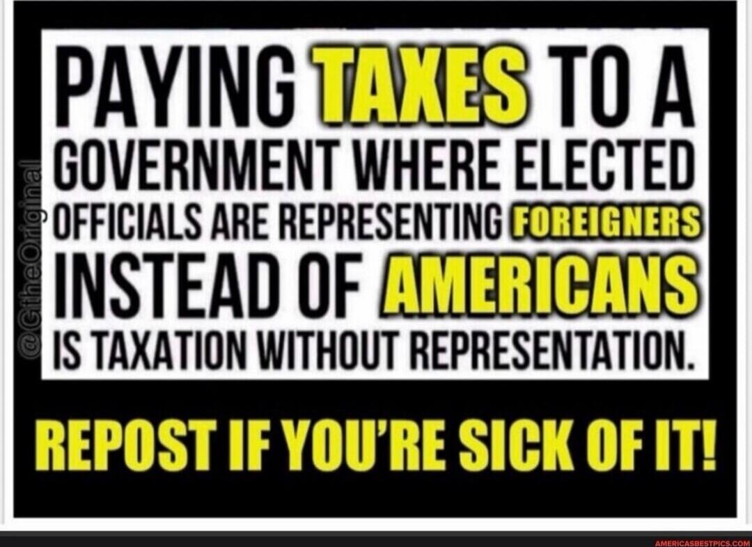 PAYING TAXES TO A GOVERNMENT WHERE ELECTED OFFICIALS ARE REPRESENTING FOREIGNERS INSTEAD OF AMERICANS IS TAXATION WITHOUT REPRESENTATION. REPOST IF YOU'RE SICK OF IT!