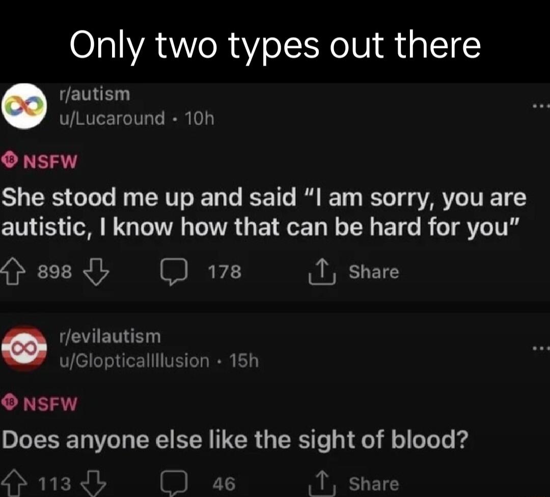 Only two types out there rfautism uLucaround 10n NSFW She stood me up and said l am sorry you are CINS oM G R G ETOET N TN BTG R TR ITR Hesdl 178 I share evilautism ulGlopticallllusion 15h O NSFW Does anyone else like the sight of blood L A 143 1 shar
