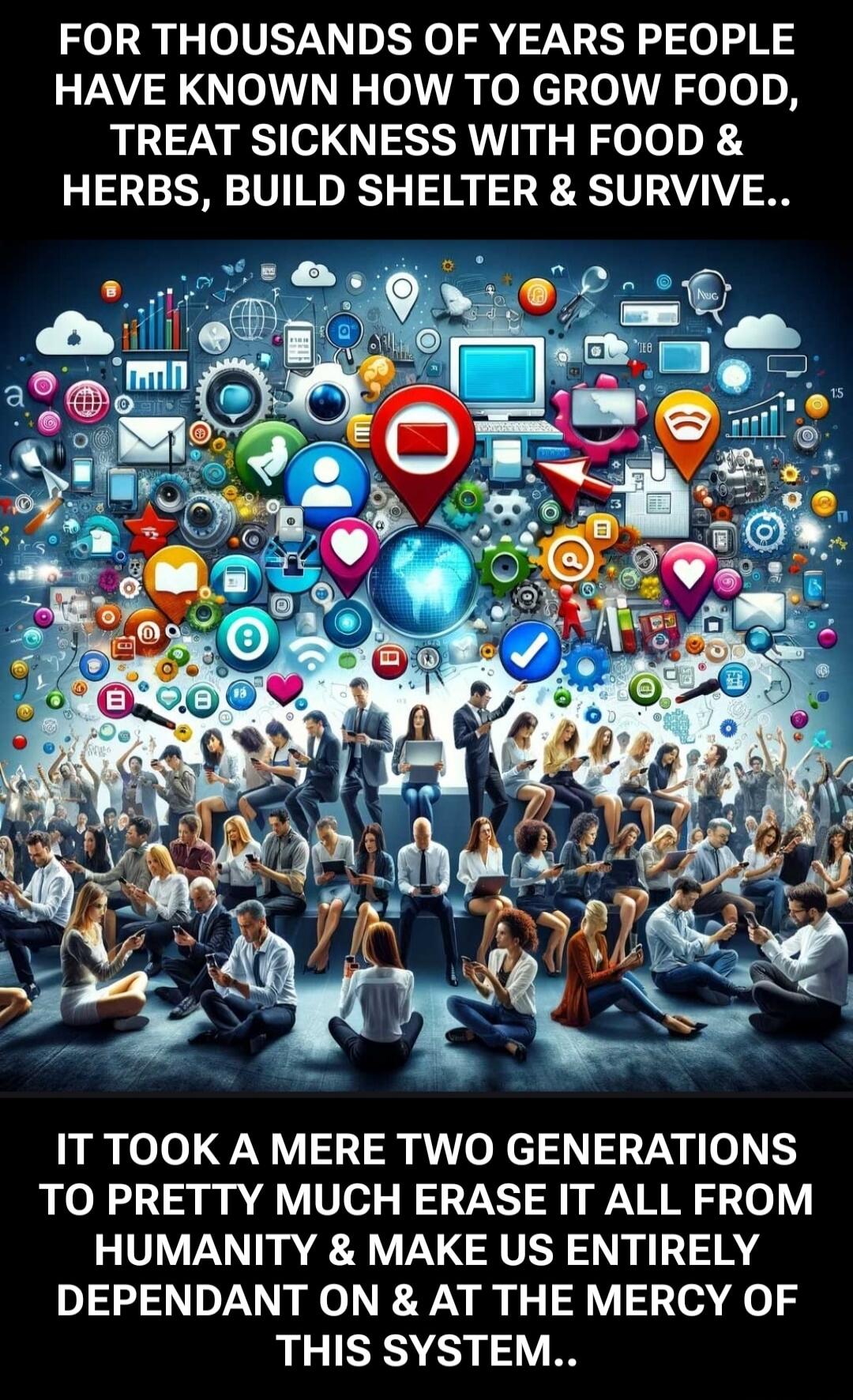 FOR THOUSANDS OF YEARS PEOPLE HAVE KNOWN HOW TO GROW FOOD, TREAT SICKNESS WITH FOOD & HERBS, BUILD SHELTER & SURVIVE.. IT TOOK A MERE TWO GENERATIONS TO PRETTY MUCH ERASE IT ALL FROM HUMANITY & MAKE US ENTIRELY DEPENDANT ON & AT THE MERCY OF THIS SYSTEM..