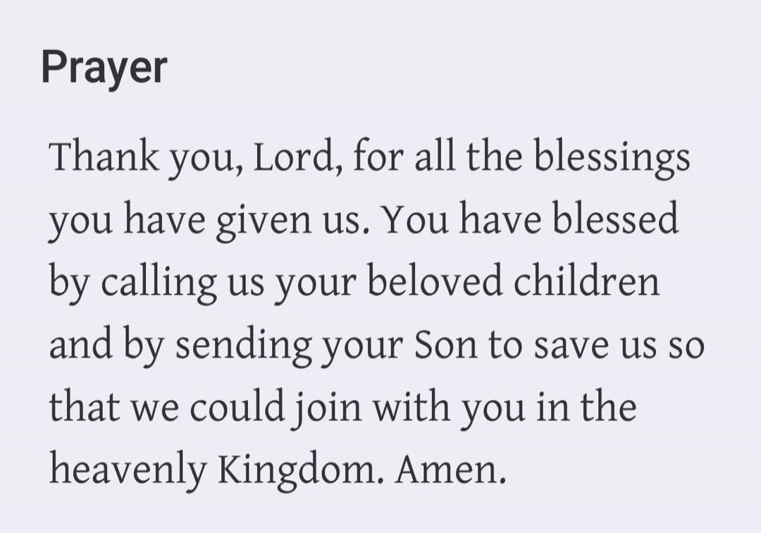 Prayer. Thank you, Lord, for all the blessings you have given us. You have blessed by calling us your beloved children and by sending your Son to save us so that we could join with you in the heavenly Kingdom. Amen.