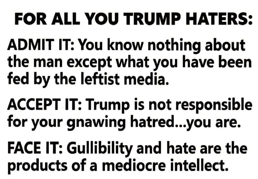 FOR ALL YOU TRUMP HATERS: ADMIT IT: You know nothing about the man except what you have been fed by the leftist media. ACCEPT IT: Trump is not responsible for your gnawing hatred...you are. FACE IT: Gullibility and hate are the products of a mediocre intellect.