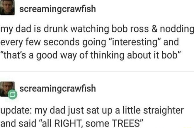 screamingcrawfish my dad is drunk watching bob ross nodding every few seconds going interesting and thats a good way of thinking about it bob screamingcrawfish update my dad just sat up a little straighter and said all RIGHT some TREES