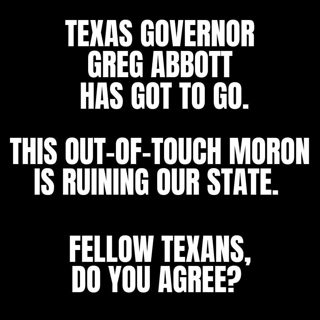 TEXAS GOVERNOR GREG ABBOTT HAS GOT T0 GO THIS OUT OF TOUCH MORON IS RUINING OUR STATE FELLOW TEXANS DO YOU AGREE