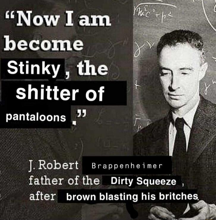 Now I am become Stinky, the shitter of pantaloons. J. Robert Brappenheimer father of the Dirty Squeeze, after brown blasting his britches.