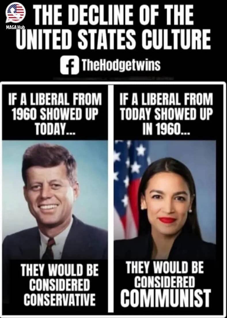 THE DECLINE OF THE UNITED STATES CULTURE
IF A LIBERAL FROM 1960 SHOWED UP TODAY... THEY WOULD BE CONSIDERED CONSERVATIVE
IF A LIBERAL FROM TODAY SHOWED UP IN 1960... THEY WOULD BE CONSIDERED COMMUNIST