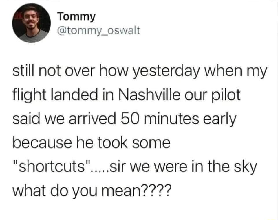 Tommy tommy_oswalt still not over how yesterday when my flight landed in Nashville our pilot said we arrived 50 minutes early because he took some shortcutssir we were in the sky what do you mean